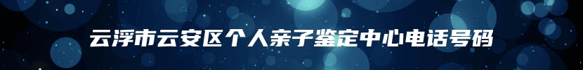 云浮市云安区个人亲子鉴定中心电话号码