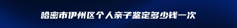 哈密市伊州区个人亲子鉴定多少钱一次