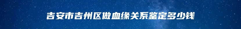 吉安市吉州区做血缘关系鉴定多少钱