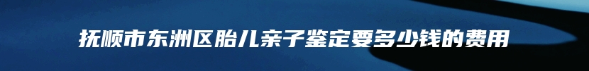 抚顺市东洲区胎儿亲子鉴定要多少钱的费用