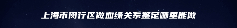 上海市闵行区做血缘关系鉴定哪里能做