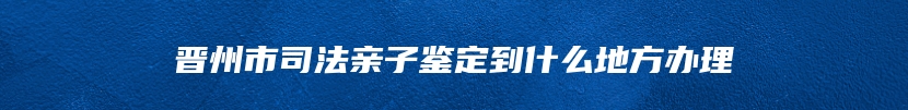 晋州市司法亲子鉴定到什么地方办理