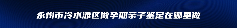 永州市冷水滩区做孕期亲子鉴定在哪里做