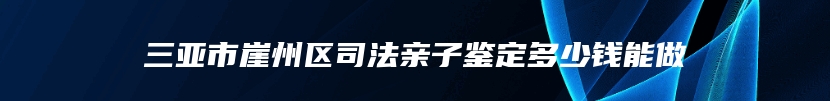 三亚市崖州区司法亲子鉴定多少钱能做