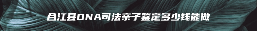 合江县DNA司法亲子鉴定多少钱能做