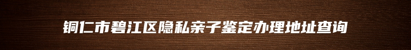 铜仁市碧江区隐私亲子鉴定办理地址查询