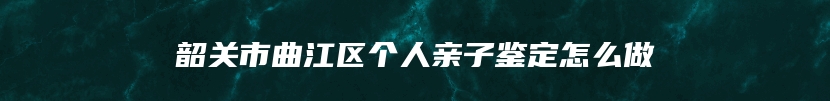 韶关市曲江区个人亲子鉴定怎么做