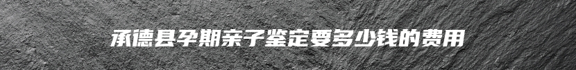 承德县孕期亲子鉴定要多少钱的费用