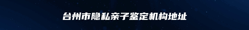 台州市隐私亲子鉴定机构地址