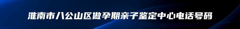 淮南市八公山区做孕期亲子鉴定中心电话号码