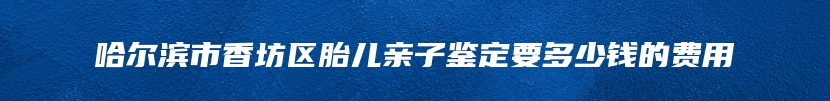 哈尔滨市香坊区胎儿亲子鉴定要多少钱的费用