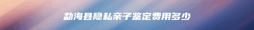 勐海县隐私亲子鉴定费用多少