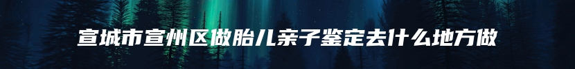 宣城市宣州区做胎儿亲子鉴定去什么地方做