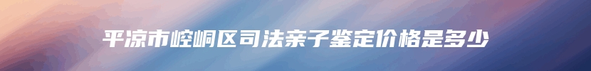 平凉市崆峒区司法亲子鉴定价格是多少