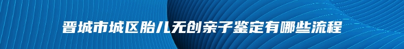 晋城市城区胎儿无创亲子鉴定有哪些流程