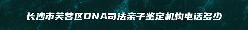 长沙市芙蓉区DNA司法亲子鉴定机构电话多少