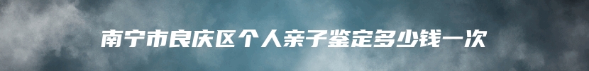 南宁市良庆区个人亲子鉴定多少钱一次