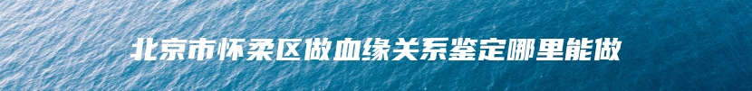 北京市怀柔区做血缘关系鉴定哪里能做