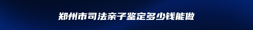 郑州市司法亲子鉴定多少钱能做