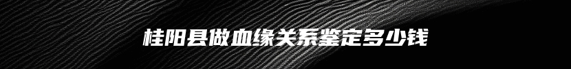 桂阳县做血缘关系鉴定多少钱