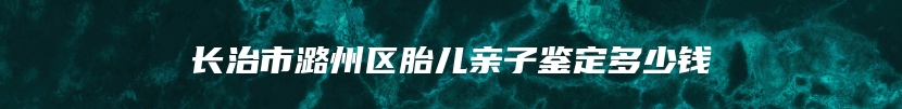 长治市潞州区胎儿亲子鉴定多少钱