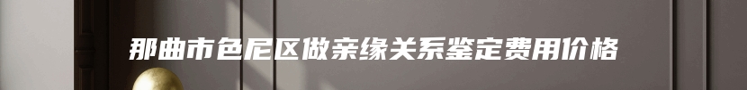 那曲市色尼区做亲缘关系鉴定费用价格