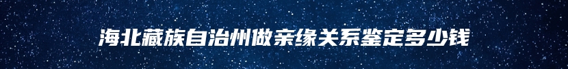 海北藏族自治州做亲缘关系鉴定多少钱