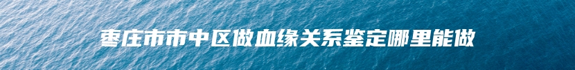 枣庄市市中区做血缘关系鉴定哪里能做