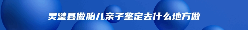 灵璧县做胎儿亲子鉴定去什么地方做