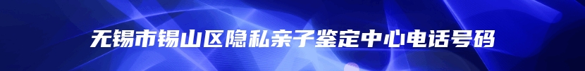 无锡市锡山区隐私亲子鉴定中心电话号码