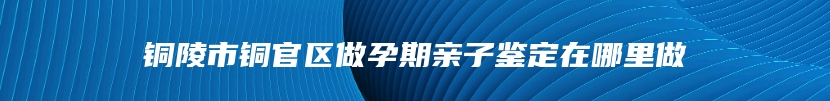 铜陵市铜官区做孕期亲子鉴定在哪里做