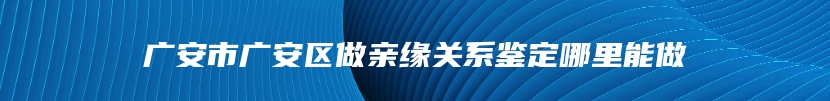 广安市广安区做亲缘关系鉴定哪里能做