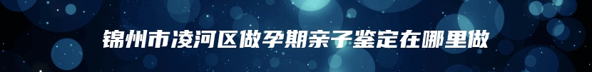 锦州市凌河区做孕期亲子鉴定在哪里做