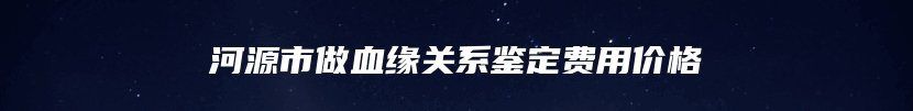 河源市做血缘关系鉴定费用价格