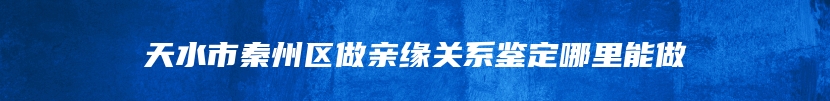 天水市秦州区做亲缘关系鉴定哪里能做