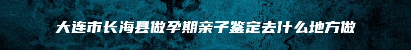 大连市长海县做孕期亲子鉴定去什么地方做