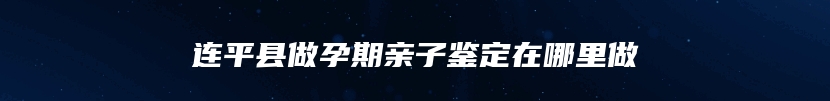 连平县做孕期亲子鉴定在哪里做