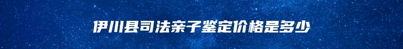 伊川县司法亲子鉴定价格是多少