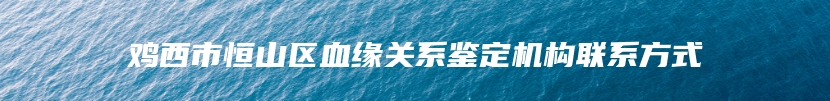 鸡西市恒山区血缘关系鉴定机构联系方式