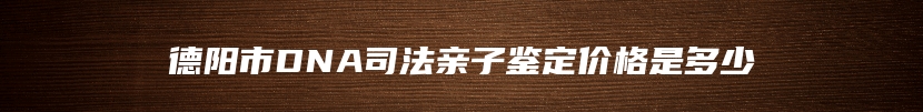 德阳市DNA司法亲子鉴定价格是多少