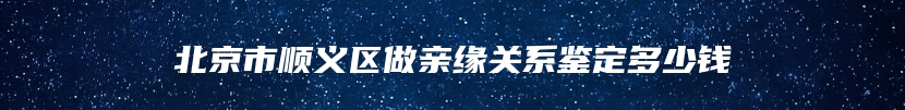 北京市顺义区做亲缘关系鉴定多少钱