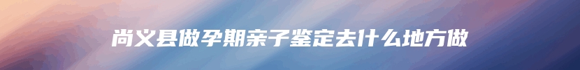 尚义县做孕期亲子鉴定去什么地方做