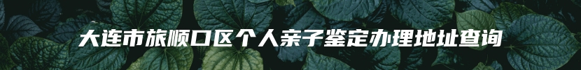 大连市旅顺口区个人亲子鉴定办理地址查询
