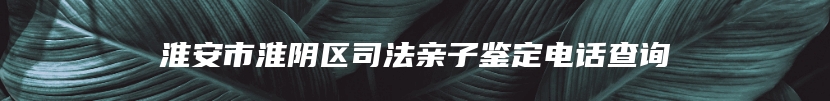 淮安市淮阴区司法亲子鉴定电话查询