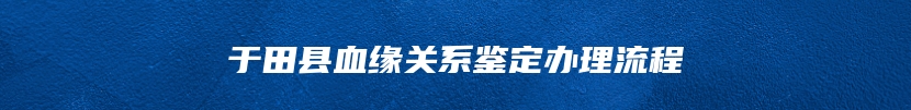 于田县血缘关系鉴定办理流程