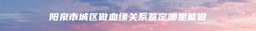 阳泉市城区做血缘关系鉴定哪里能做