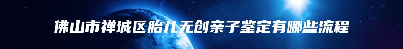 佛山市禅城区胎儿无创亲子鉴定有哪些流程