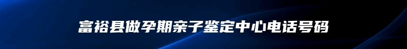 富裕县做孕期亲子鉴定中心电话号码