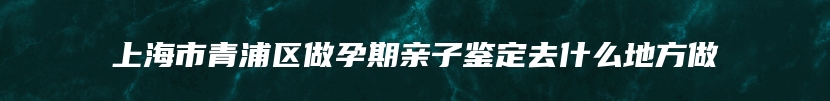 上海市青浦区做孕期亲子鉴定去什么地方做