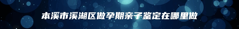 本溪市溪湖区做孕期亲子鉴定在哪里做